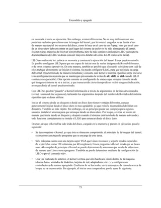 Encendido y apagado




en memoria e inicia su ejecución. Sin embargo, existen diferencias. No es muy útil mantener una
partición exclusiva para almacenar la imagen del kernel, por lo tanto el cargador no se limita a leer
de manera secuencial los sectores del disco, como lo hace en el caso de un floppy, sino que en el caso
de un disco duro debe encontrar en qué lugar del sistema de archivos ha sido almacenado el kernel.
Existen varias maneras de resolver este problema, pero la más común es utilizando LILO (consulte la
documentación de LILO si desea conocer mayores detalles de cómo LILO realiza esta tarea).

LILO normalmente lee, coloca en memoria y comienza la ejecución del kernel Linux predeterminado.
Es posible configurar LILO para que sea capaz de iniciar una de varias imágenes del kernel diferentes,
o de otros sistemas operativos. De esta manera, también es posible que el usuario seleccione con cuál de
ellos trabajar al momento de iniciar el sistema. Se puede configurar LILO, para que no inicie la carga
del kernel predeterminado de manera inmediata y consulte cuál kernel o sistema operativo debe iniciarse
(esta configuración necesita que se mantengan presionadas la teclas de alt, shift, or ctrl cuando LILO
comienza su ejecución). Otra opción consiste en configurarlo de manera que siempre consulte desde
qué imagen o sistema se va a iniciar, y que transcurrido cierto tiempo de no recibir ninguna indicación,
arranque desde el kernel predeterminado.

Con LILO es posible "pasarle" al kernel información a través de argumentos en la línea de comandos
(kernel command line argument), tecleando los argumentos después del nombre del kernel o del sistema
operativo que se desea utilizar.

Iniciar el sistema desde un disquete o desde un disco duro tienen ventajas diferentes, aunque
generalmente iniciar desde el disco duro es mas agradable, ya que evita la incomodidad de lidiar con
diskettes. También es más rápido. Sin embargo, en un principio puede ser complejo para algunos
usuarios instalar el sistema para que arranque desde un disco duro. Por lo que, a veces se instala de
manera que inicie desde un disquete y después cuando el sistema está instalado de manera adecuada y
todo funciona correctamente se instala el LILO para arrancar desde el disco duro.

Después de que el kernel ha sido leído del disco, cargado en la memoria y puesto en ejecución, pasa lo
siguiente:

•   Se descomprime el kernel, ya que éste se almacena comprimido, al principio de la imagen del kernel,
    se encuentra un pequeño programa que se encarga de esta tarea.

•   Si la máquina cuenta con una tarjeta super VGA que Linux reconoce y soporta modos especiales
    de texto (tales como 100 columnas por 40 renglones), Linux pregunta cuál es el modo que se desea
    usar. Al compilar de principio el kernel se puede determinar de antemano que modo de video usar,
    de manera que Linux nunca pregunte. También se puede determinar mediante la configuración de
    LILO o por el comando rdev.

•   Una vez realizado lo anterior, el kernel verifica qué otro hardware existe dentro de la máquina
    (discos duros, unidades de diskettes, tarjetas de red, adaptadores, etc...), y configura sus
    controladores de manera apropiada. Conforme lo va haciendo, envía mensajes a la consola acerca de
    lo que se va encontrando. Por ejemplo, al iniciar una computadora puede verse lo siguiente:




                                             75
 