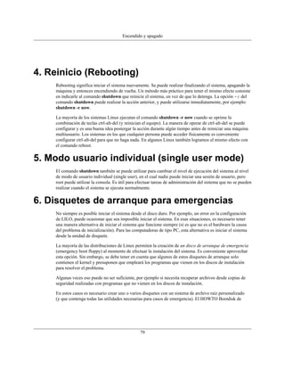 Encendido y apagado




4. Reinicio (Rebooting)
    Rebooting significa iniciar el sistema nuevamente. Se puede realizar finalizando el sistema, apagando la
    máquina y entonces encendiendo de vuelta. Un método más práctico para tener el mismo efecto consiste
    en indicarle al comando shutdown que reinicie el sistema, en vez de que lo detenga. La opción -r del
    comando shutdown puede realizar la acción anterior, y puede utilizarse inmediatamente, por ejemplo:
    shutdown -r now.

    La mayoría de los sistemas Linux ejecutan el comando shutdown -r now cuando se oprime la
    combinación de teclas ctrl-alt-del (y reinician el equipo). La manera de operar de ctrl-alt-del se puede
    configurar y es una buena idea postergar la acción durante algún tiempo antes de reiniciar una máquina
    multiusuario. Los sistemas en los que cualquier persona puede acceder físicamente es conveniente
    configurar ctrl-alt-del para que no haga nada. En algunos Linux también logramos el mismo efecto con
    el comando reboot.


5. Modo usuario individual (single user mode)
    El comando shutdown también se puede utilizar para cambiar el nivel de ejecución del sistema al nivel
    de modo de usuario individual (single user), en el cual nadie puede iniciar una sesión de usuario, pero
    root puede utilizar la consola. Es útil para efectuar tareas de administración del sistema que no se pueden
    realizar cuando el sistema se ejecuta normalmente.


6. Disquetes de arranque para emergencias
    No siempre es posible iniciar el sistema desde el disco duro. Por ejemplo, un error en la configuración
    de LILO, puede ocasionar que sea imposible iniciar el sistema. En esas situaciones, es necesario tener
    una manera alternativa de iniciar el sistema que funcione siempre (si es que no es el hardware la causa
    del problema de inicialización). Para las computadoras de tipo PC, esta alternativa es iniciar el sistema
    desde la unidad de disquete.

    La mayoría de las distribuciones de Linux permiten la creación de un disco de arranque de emergencia
    (emergency boot floppy) al momento de efectuar la instalación del sistema. Es conveniente aprovechar
    esta opción. Sin embargo, se debe tener en cuenta que algunos de estos disquetes de arranque solo
    contienen el kernel y presuponen que empleará los programas que vienen en los discos de instalación
    para resolver el problema.

    Algunas veces eso puede no ser suficiente, por ejemplo si necesita recuperar archivos desde copias de
    seguridad realizadas con programas que no vienen en los discos de instalación.

    En estos casos es necesario crear uno o varios disquetes con un sistema de archivo raíz personalizado
    (y que contenga todas las utilidades necesarias para casos de emergencia). El HOWTO Bootdisk de




                                                  79
 