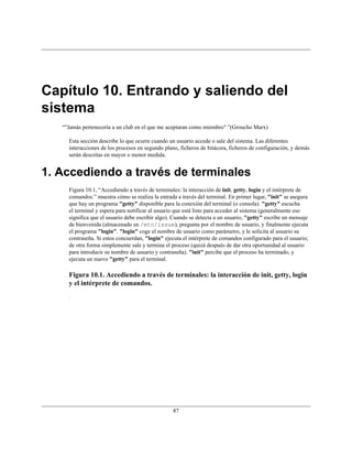 Capítulo 10. Entrando y saliendo del
sistema
   “"Jamás pertenecería a un club en el que me aceptaran como miembro" ”(Groucho Marx)

     Esta sección describe lo que ocurre cuando un usuario accede o sale del sistema. Las diferentes
     interacciones de los procesos en segundo plano, ficheros de bitácora, ficheros de configuración, y demás
     serán descritas en mayor o menor medida.


1. Accediendo a través de terminales
     Figura 10.1, “Accediendo a través de terminales: la interacción de init, getty, login y el intérprete de
     comandos.” muestra cómo se realiza la entrada a través del terminal. En primer lugar, "init" se asegura
     que hay un programa "getty" disponible para la conexión del terminal (o consola). "getty" escucha
     el terminal y espera para notificar al usuario que está listo para acceder al sistema (generalmente eso
     significa que el usuario debe escribir algo). Cuando se detecta a un usuario, "getty" escribe un mensaje
     de bienvenida (almacenado en /etc/issue), pregunta por el nombre de usuario, y finalmente ejecuta
     el programa "login". "login" coge el nombre de usuario como parámetro, y le solicita al usuario su
     contraseña. Si estos concuerdan, "login" ejecuta el intérprete de comandos configurado para el usuario;
     de otra forma simplemente sale y termina el proceso (quizá después de dar otra oportunidad al usuario
     para introducir su nombre de usuario y contraseña). "init" percibe que el proceso ha terminado, y
     ejecuta un nuevo "getty" para el terminal.

     Figura 10.1. Accediendo a través de terminales: la interacción de init, getty, login
     y el intérprete de comandos.




                                                  87
 
