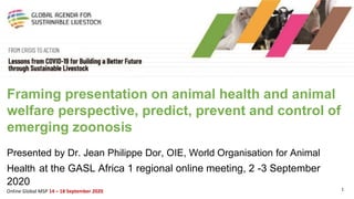 1Online Global MSP 14 – 18 September 2020
Framing presentation on animal health and animal
welfare perspective, predict, prevent and control of
emerging zoonosis
Presented by Dr. Jean Philippe Dor, OIE, World Organisation for Animal
Health at the GASL Africa 1 regional online meeting, 2 -3 September
2020
 