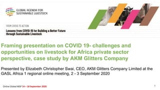 1Online Global MSP 14 – 18 September 2020
Framing presentation on COVID 19- challenges and
opportunities on livestock for Africa private sector
perspective, case study by AKM Glitters Company
Presented by Elizabeth Christopher Swai, CEO, AKM Glitters Company Limited at the
GASL Africa 1 regional online meeting, 2 - 3 September 2020
 