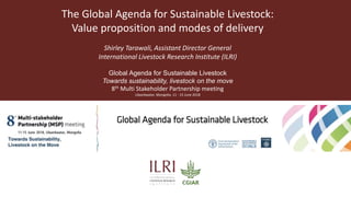 The Global Agenda for Sustainable Livestock:
Value proposition and modes of delivery
Shirley Tarawali, Assistant Director General
International Livestock Research Institute (ILRI)
Global Agenda for Sustainable Livestock
Towards sustainability, livestock on the move
8th Multi Stakeholder Partnership meeting
Ulaanbaatar, Mongolia. 11 - 15 June 2018
 