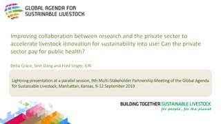 Lightning presentation at a parallel session, 9th Multi-Stakeholder Partnership Meeting of the Global Agenda
for Sustainable Livestock, Manhattan, Kansas, 9-12 September 2019
Improving collaboration between research and the private sector to
accelerate livestock innovation for sustainability into use: Can the private
sector pay for public health?
Delia Grace, Sinh Dang and Fred Unger, ILRI
 