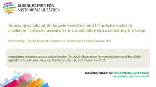 Introductory presentation at a parallel session, 9th Multi-Stakeholder Partnership Meeting of the Global
Agenda for Sustainable Livestock, Manhattan, Kansas, 9-12 September 2019
Improving collaboration between research and the private sector to
accelerate livestock innovation for sustainability into use: Setting the scene
Tom Randolph, CGIAR Research Program on Livestock and Shirley Tarawali, ILRI
 