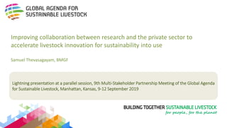 Lightning presentation at a parallel session, 9th Multi-Stakeholder Partnership Meeting of the Global Agenda
for Sustainable Livestock, Manhattan, Kansas, 9-12 September 2019
Improving collaboration between research and the private sector to
accelerate livestock innovation for sustainability into use
Samuel Thevasagayam, BMGF
 