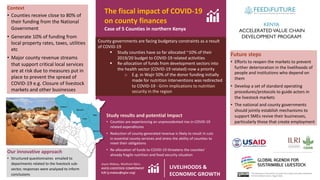 This document is licensed for use under the Creative Commons Attribution
4.0 International Licence. August 2020
County governments are facing budgetary constraints as a result
of COVID-19
§ Study counties have so far allocated ~10% of their
2019/20 budget to COVID-19 related activities
§ Re-allocation of funds from development sectors into
the health sector (COVID-19 related)-now a priority
o E.g. in Wajir 50% of the donor funding initially
made for nutrition interventions was redirected
to COVID-19 - Grim implications to nutrition
security in the region
The fiscal impact of COVID-19
on county finances
Case of 5 Counties in northern Kenya
Study results and potential Impact
• Counties are experiencing an unprecedented rise in COVID-19
related expenditures
• Reduction of county-generated revenue is likely to result in cuts
in essential county services and stress the ability of counties to
meet their obligations
• Re-allocation of funds to COVID-19 threatens the counties’
already fragile nutrition and food security situation
Joyce Makau, Muthoni Njiru
AVCD LIVESTOCK COMPONENT
ILRI (j.makau@cgiar.org)
Program location
Context
• Counties receive close to 80% of
their funding from the National
Government
• Generate 10% of funding from
local property rates, taxes, utilities
etc
• Major county revenue streams
that support critical local services
are at risk due to measures put in
place to prevent the spread of
COVID-19 e.g. Closure of livestock
markets and other businesses
Our innovative approach
• Structured questionnaires emailed to
departments related to the livestock sub-
sector, responses were analyzed to inform
conclusions
Future steps
• Efforts to reopen the markets to prevent
further deterioration in the livelihoods of
people and institutions who depend on
them
• Develop a set of standard operating
procedures/protocols to guide actors in
the livestock markets
• The national and county governments
should jointly establish mechanisms to
support SMEs revive their businesses,
particularly those that create employment
LIVELIHOODS &
ECONOMIC GROWTH
Science for a food-secure future
 