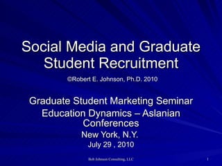 Social Media and Graduate Student Recruitment   ©Robert E. Johnson, Ph.D. 2010 Graduate Student Marketing Seminar Education Dynamics – Aslanian Conferences New York, N.Y.  July 29 , 2010 