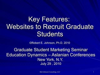 Key Features:  Websites to Recruit Graduate Students   ©Robert E. Johnson, Ph.D. 2010   Graduate Student Marketing Seminar Education Dynamics – Aslanian Conferences New York, N.Y.  July 29 , 2010 