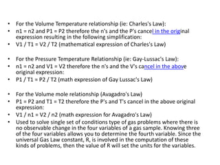 • For the Volume Temperature relationship (ie: Charles's Law):
• n1 = n2 and P1 = P2 therefore the n's and the P's cancel in the original
expression resulting in the following simplification:
• V1 / T1 = V2 / T2 (mathematical expression of Charles's Law)
• For the Pressure Temperature Relationship (ie: Gay-Lussac's Law):
• n1 = n2 and V1 = V2 therefore the n's and the V's cancel in the above
original expression:
• P1 / T1 = P2 / T2 (math expression of Gay Lussac's Law)
• For the Volume mole relationship (Avagadro's Law)
• P1 = P2 and T1 = T2 therefore the P's and T's cancel in the above original
expression:
• V1 / n1 = V2 / n2 (math expression for Avagadro's Law)
• Used to solve single set of conditions type of gas problems where there is
no observable change in the four variables of a gas sample. Knowing three
of the four variables allows you to determine the fourth variable. Since the
universal Gas Law constant, R, is involved in the computation of these
kinds of problems, then the value of R will set the units for the variables.
 