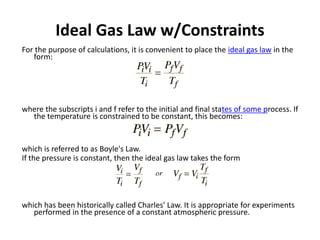 Ideal Gas Law w/Constraints
For the purpose of calculations, it is convenient to place the ideal gas law in the
form:
where the subscripts i and f refer to the initial and final states of some process. If
the temperature is constrained to be constant, this becomes:
which is referred to as Boyle's Law.
If the pressure is constant, then the ideal gas law takes the form
which has been historically called Charles' Law. It is appropriate for experiments
performed in the presence of a constant atmospheric pressure.
 