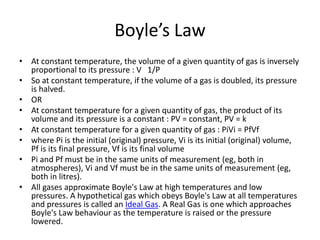 Boyle’s Law
• At constant temperature, the volume of a given quantity of gas is inversely
proportional to its pressure : V 1/P
• So at constant temperature, if the volume of a gas is doubled, its pressure
is halved.
• OR
• At constant temperature for a given quantity of gas, the product of its
volume and its pressure is a constant : PV = constant, PV = k
• At constant temperature for a given quantity of gas : PiVi = PfVf
• where Pi is the initial (original) pressure, Vi is its initial (original) volume,
Pf is its final pressure, Vf is its final volume
• Pi and Pf must be in the same units of measurement (eg, both in
atmospheres), Vi and Vf must be in the same units of measurement (eg,
both in litres).
• All gases approximate Boyle's Law at high temperatures and low
pressures. A hypothetical gas which obeys Boyle's Law at all temperatures
and pressures is called an Ideal Gas. A Real Gas is one which approaches
Boyle's Law behaviour as the temperature is raised or the pressure
lowered.
 