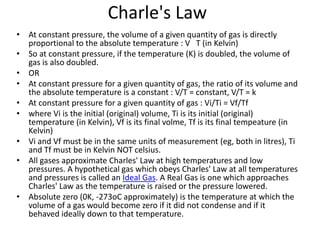 Charle's Law
• At constant pressure, the volume of a given quantity of gas is directly
proportional to the absolute temperature : V T (in Kelvin)
• So at constant pressure, if the temperature (K) is doubled, the volume of
gas is also doubled.
• OR
• At constant pressure for a given quantity of gas, the ratio of its volume and
the absolute temperature is a constant : V/T = constant, V/T = k
• At constant pressure for a given quantity of gas : Vi/Ti = Vf/Tf
• where Vi is the initial (original) volume, Ti is its initial (original)
temperature (in Kelvin), Vf is its final volme, Tf is its final tempeature (in
Kelvin)
• Vi and Vf must be in the same units of measurement (eg, both in litres), Ti
and Tf must be in Kelvin NOT celsius.
• All gases approximate Charles' Law at high temperatures and low
pressures. A hypothetical gas which obeys Charles' Law at all temperatures
and pressures is called an Ideal Gas. A Real Gas is one which approaches
Charles' Law as the temperature is raised or the pressure lowered.
• Absolute zero (0K, -273oC approximately) is the temperature at which the
volume of a gas would become zero if it did not condense and if it
behaved ideally down to that temperature.
 