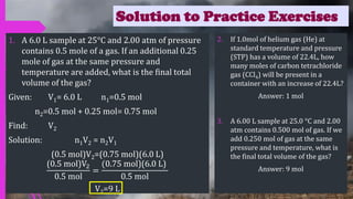 Solution to Practice Exercises
1. A 6.0 L sample at 25°C and 2.00 atm of pressure
contains 0.5 mole of a gas. If an additional 0.25
mole of gas at the same pressure and
temperature are added, what is the final total
volume of the gas?
Given: V1= 6.0 L n1=0.5 mol
n2=0.5 mol + 0.25 mol= 0.75 mol
Find: V2
Solution: n1V2 = n2V1
(0.5 mol)V2=(0.75 mol)(6.0 L)
(0.5 mol)V2
0.5 mol
=
(0.75 mol)(6.0 L)
0.5 mol
V2=9 L
2. If 1.0mol of helium gas (He) at
standard temperature and pressure
(STP) has a volume of 22.4L, how
many moles of carbon tetrachloride
gas (CCl4) will be present in a
container with an increase of 22.4L?
Answer: 1 mol
3. A 6.00 L sample at 25.0 °C and 2.00
atm contains 0.500 mol of gas. If we
add 0.250 mol of gas at the same
pressure and temperature, what is
the final total volume of the gas?
Answer: 9 mol
 