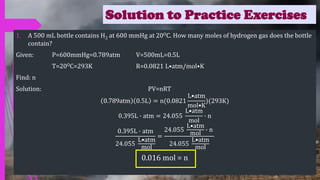 Solution to Practice Exercises
1. A 500 mL bottle contains H2 at 600 mmHg at 20OC. How many moles of hydrogen gas does the bottle
contain?
Given: P=600mmHg=0.789atm V=500mL=0.5L
T=20OC=293K R=0.0821 L•atm/mol•K
Find: n
Solution: PV=nRT
0.789atm 0.5L = n(0.0821
L•atm
mol•K
)(293K)
0.395L ∙ atm = 24.055
L•atm
mol
∙ n
0.395L ∙ atm
24.055
L•atm
mol
=
24.055
L•atm
mol
∙ n
24.055
L•atm
mol
0.016 mol = n
 