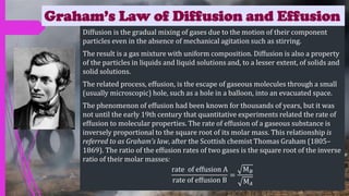 Graham’s Law of Diffusion and Effusion
Diffusion is the gradual mixing of gases due to the motion of their component
particles even in the absence of mechanical agitation such as stirring.
The result is a gas mixture with uniform composition. Diffusion is also a property
of the particles in liquids and liquid solutions and, to a lesser extent, of solids and
solid solutions.
The related process, effusion, is the escape of gaseous molecules through a small
(usually microscopic) hole, such as a hole in a balloon, into an evacuated space.
The phenomenon of effusion had been known for thousands of years, but it was
not until the early 19th century that quantitative experiments related the rate of
effusion to molecular properties. The rate of effusion of a gaseous substance is
inversely proportional to the square root of its molar mass. This relationship is
referred to as Graham’s law, after the Scottish chemist Thomas Graham (1805–
1869). The ratio of the effusion rates of two gases is the square root of the inverse
ratio of their molar masses:
rate of effusion A
rate of effusion B
=
M𝐵
M𝐴
 