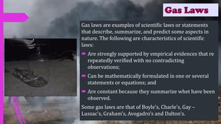 Gas Laws
Gas laws are examples of scientific laws or statements
that describe, summarize, and predict some aspects in
nature. The following are characteristics of scientific
laws:
 Are strongly supported by empirical evidences that re
repeatedly verified with no contradicting
observations;
 Can be mathematically formulated in one or several
statements or equations; and
 Are constant because they summarize whet have been
observed.
Some gas laws are that of Boyle’s, Charle’s, Gay –
Lussac’s, Graham’s, Avogadro’s and Dalton’s.
 
