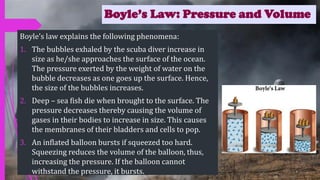 Boyle’s Law: Pressure and Volume
Boyle’s law explains the following phenomena:
1. The bubbles exhaled by the scuba diver increase in
size as he/she approaches the surface of the ocean.
The pressure exerted by the weight of water on the
bubble decreases as one goes up the surface. Hence,
the size of the bubbles increases.
2. Deep – sea fish die when brought to the surface. The
pressure decreases thereby causing the volume of
gases in their bodies to increase in size. This causes
the membranes of their bladders and cells to pop.
3. An inflated balloon bursts if squeezed too hard.
Squeezing reduces the volume of the balloon, thus,
increasing the pressure. If the balloon cannot
withstand the pressure, it bursts.
 