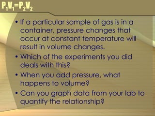 P 1 V 1 =P 2 V 2 If a particular sample of gas is in a container, pressure changes that occur at constant temperature will result in volume changes. Which of the experiments you did deals with this? When you add pressure, what happens to volume? Can you graph data from your lab to quantify the relationship? 