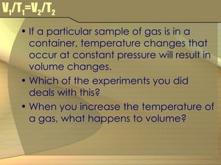 V 1 /T 1 =V 2 /T 2 If a particular sample of gas is in a container, temperature changes that occur at constant pressure will result in volume changes. Which of the experiments you did deals with this? When you increase the temperature of a gas, what happens to volume? 