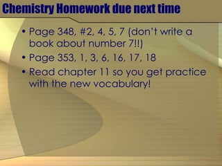 Chemistry Homework due next time Page 348, #2, 4, 5, 7 (don’t write a book about number 7!!) Page 353, 1, 3, 6, 16, 17, 18 Read chapter 11 so you get practice with the new vocabulary! 