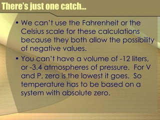There’s just one catch... We can’t use the Fahrenheit or the Celsius scale for these calculations because they both allow the possibility of negative values. You can’t have a volume of -12 liters, or -3.4 atmospheres of pressure.  For V and P, zero is the lowest it goes.  So temperature has to be based on a system with absolute zero. 