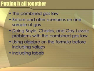Putting it all together The combined gas law Before and after scenarios on one sample of gas Doing Boyle, Charles, and Gay-Lussac problems with the combined gas law Using algebra on the formula before including values Including labels 