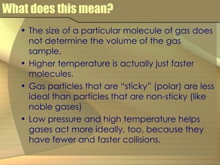 What does this mean? The size of a particular molecule of gas does not determine the volume of the gas sample. Higher temperature is actually just faster molecules. Gas particles that are “sticky” (polar) are less ideal than particles that are non-sticky (like noble gases) Low pressure and high temperature helps gases act more ideally, too, because they have fewer and faster collisions. 