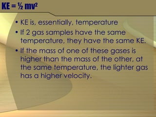 KE = ½ mv 2 KE is, essentially, temperature If 2 gas samples have the same temperature, they have the same KE. If the mass of one of these gases is higher than the mass of the other, at the same temperature, the lighter gas has a higher velocity. 