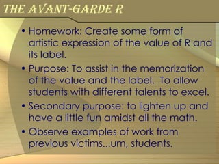 The avant-garde R Homework: Create some form of artistic expression of the value of R and its label. Purpose: To assist in the memorization of the value and the label.  To allow students with different talents to excel. Secondary purpose: to lighten up and have a little fun amidst all the math. Observe examples of work from previous victims...um, students. 