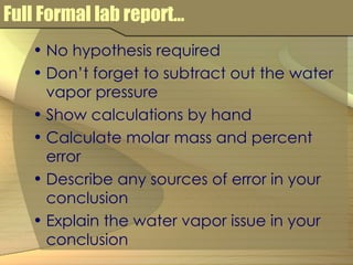 Full Formal lab report… No hypothesis required Don’t forget to subtract out the water vapor pressure Show calculations by hand Calculate molar mass and percent error Describe any sources of error in your conclusion Explain the water vapor issue in your conclusion 
