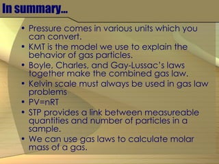 In summary… Pressure comes in various units which you can convert. KMT is the model we use to explain the behavior of gas particles. Boyle, Charles, and Gay-Lussac’s laws together make the combined gas law. Kelvin scale must always be used in gas law problems PV=nRT STP provides a link between measureable quantities and number of particles in a sample. We can use gas laws to calculate molar mass of a gas. 