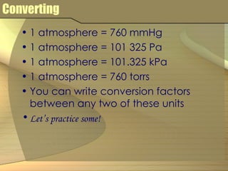 Converting 1 atmosphere = 760 mmHg 1 atmosphere = 101 325 Pa  1 atmosphere = 101.325 kPa 1 atmosphere = 760 torrs You can write conversion factors between any two of these units Let’s practice some! 