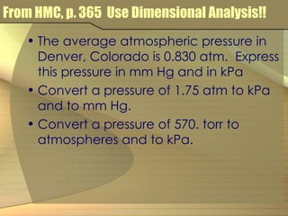 From HMC, p. 365  Use Dimensional Analysis!! The average atmospheric pressure in Denver, Colorado is 0.830 atm.  Express this pressure in mm Hg and in kPa Convert a pressure of 1.75 atm to kPa and to mm Hg. Convert a pressure of 570. torr to atmospheres and to kPa. 