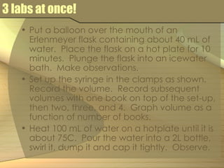 3 labs at once! Put a balloon over the mouth of an Erlenmeyer flask containing about 40 mL of water.  Place the flask on a hot plate for 10 minutes.  Plunge the flask into an icewater bath.  Make observations. Set up the syringe in the clamps as shown.  Record the volume.  Record subsequent volumes with one book on top of the set-up, then two, three, and 4.  Graph volume as a function of number of books. Heat 100 mL of water on a hotplate until it is about 75C.  Pour the water into a 2L bottle, swirl it, dump it and cap it tightly.  Observe. 