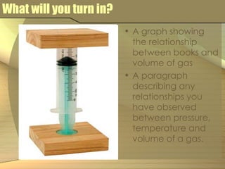 What will you turn in? A graph showing the relationship between books and volume of gas A paragraph describing any relationships you have observed between pressure, temperature and volume of a gas. 
