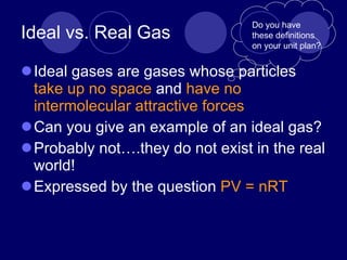 Ideal vs. Real Gas Ideal gases are gases whose particles  take up no space  and  have no intermolecular attractive forces Can you give an example of an ideal gas? Probably not….they do not exist in the real world! Expressed by the question  PV = nRT Do you have these definitions on your unit plan? 