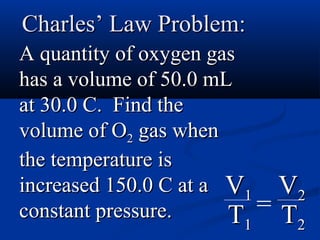 Charles’ Law Problem:
A quantity of oxygen gas
has a volume of 50.0 mL
at 30.0 C. Find the
volume of O2 gas when
the temperature is
increased 150.0 C at a V1     V2
constant pressure.     T  =   T2
                        1
 