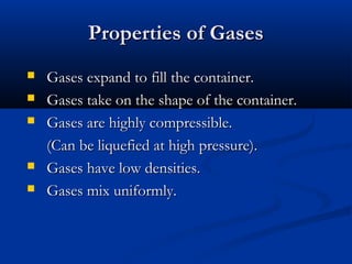 Properties of Gases
   Gases expand to fill the container.
   Gases take on the shape of the container.
   Gases are highly compressible.
    (Can be liquefied at high pressure).
   Gases have low densities.
   Gases mix uniformly.
 