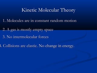 Kinetic Molecular Theory
  1. Molecules are in constant random motion

  2. A gas is mostly empty space
  3. No intermolecular forces

4. Collisions are elastic. No change in energy.
 