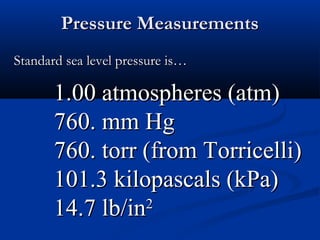 Pressure Measurements
Standard sea level pressure is…

       1.00 atmospheres (atm)
       760. mm Hg
       760. torr (from Torricelli)
       101.3 kilopascals (kPa)
       14.7 lb/in 2
 