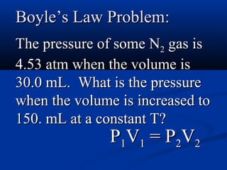 Boyle’s Law Problem:
The pressure of some N2 gas is
4.53 atm when the volume is
30.0 mL. What is the pressure
when the volume is increased to
150. mL at a constant T?
              P1V1 = P2V2
 