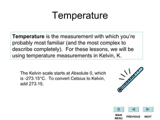 Temperature
Temperature is the measurement with which you’re
probably most familiar (and the most complex to
describe completely). For these lessons, we will be
using temperature measurements in Kelvin, K.
NEXTPREVIOUS
MAIN
MENU
The Kelvin scale starts at Absolute 0, which
is -273.15°C. To convert Celsius to Kelvin,
add 273.15.
 