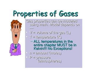 Properties of GasesProperties of Gases
Gas properties can be modeledGas properties can be modeled
using math. Model depends onusing math. Model depends on
——
• V = volume of the gas (L)V = volume of the gas (L)
• T = temperature (K)T = temperature (K)
– ALL temperatures in theALL temperatures in the
entire chapter MUST be inentire chapter MUST be in
Kelvin!!! No Exceptions!Kelvin!!! No Exceptions!
• n = amount (moles)n = amount (moles)
• P = pressureP = pressure
(atmospheres)(atmospheres)
 