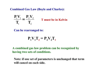 Combined Gas Law (Boyle and Charles):
T
VP
T
VP
2
22
1
11
= T must be in Kelvin
Can be rearranged to:
P1V1T2 = P2V2T1
A combined gas law problem can be recognized by
having two sets of conditions.
Note: if one set of parameters is unchanged that term
will cancel on each side.
 