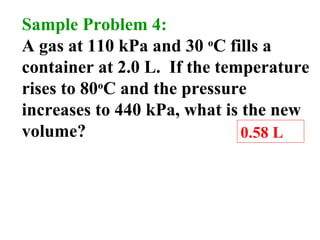 Sample Problem 4:
A gas at 110 kPa and 30 o
C fills a
container at 2.0 L. If the temperature
rises to 80o
C and the pressure
increases to 440 kPa, what is the new
volume? 0.58 L
 