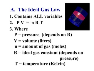A. The Ideal Gas Law
1. Contains ALL variables
2. P V = n R T
3. Where
P = pressure (depends on R)
n = amount of gas (moles)
R = ideal gas constant (depends on
pressure)
T = temperature (Kelvin)
V = volume (liters)
 