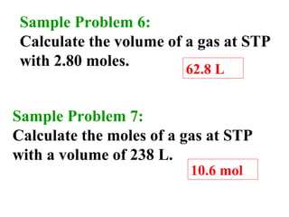 Sample Problem 6:
Calculate the volume of a gas at STP
with 2.80 moles.
62.8 L
Sample Problem 7:
Calculate the moles of a gas at STP
with a volume of 238 L.
10.6 mol
 