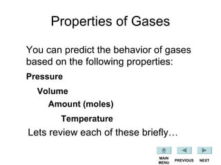 Properties of Gases
You can predict the behavior of gases
based on the following properties:
NEXTPREVIOUS
MAIN
MENU
Pressure
Volume
Amount (moles)
Temperature
Lets review each of these briefly…
 