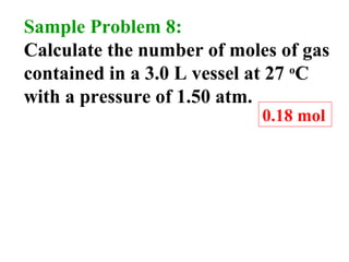 Sample Problem 8:
Calculate the number of moles of gas
contained in a 3.0 L vessel at 27 o
C
with a pressure of 1.50 atm.
0.18 mol
 