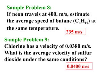 Sample Problem 8:
If neon travels at 400. m/s, estimate
the average speed of butane (C4H10) at
the same temperature.
235 m/s
Sample Problem 9:
Chlorine has a velocity of 0.0380 m/s.
What is the average velocity of sulfur
dioxide under the same conditions?
0.0400 m/s
 